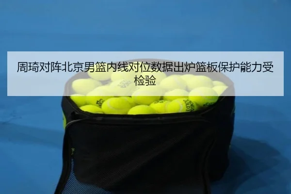 周琦对阵北京男篮内线对位数据出炉篮板保护能力受检验